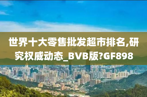 世界十大零售批发超市排名,研究权威动态_BVB版?GF898