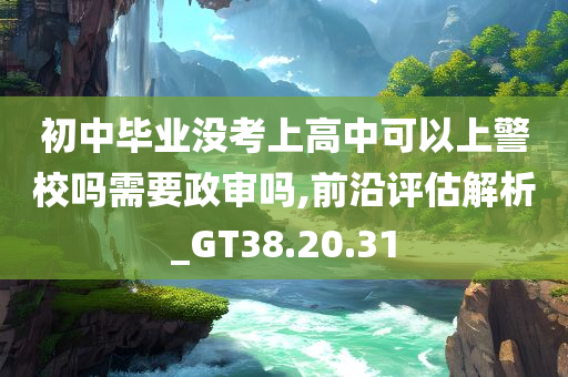 初中毕业没考上高中可以上警校吗需要政审吗,前沿评估解析_GT38.20.31