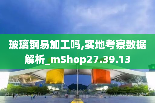 玻璃钢易加工吗,实地考察数据解析_mShop27.39.13