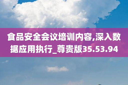 食品安全会议培训内容,深入数据应用执行_尊贵版35.53.94