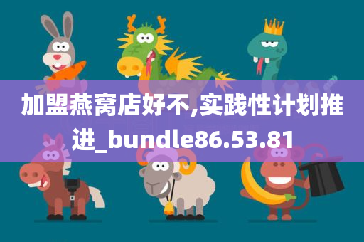 加盟燕窝店好不,实践性计划推进_bundle86.53.81