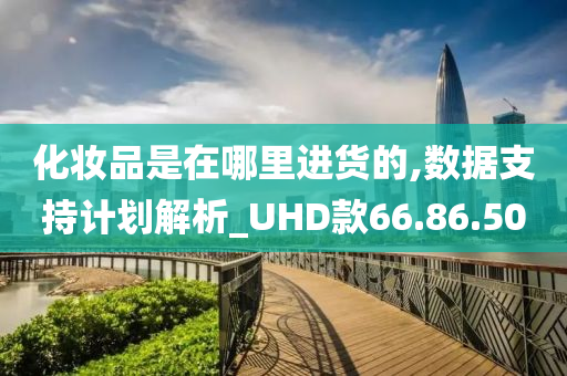 化妆品是在哪里进货的,数据支持计划解析_UHD款66.86.50