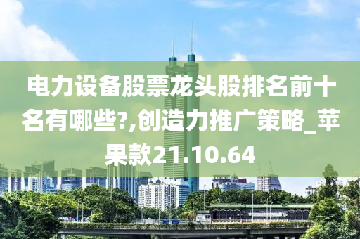 电力设备股票龙头股排名前十名有哪些?,创造力推广策略_苹果款21.10.64