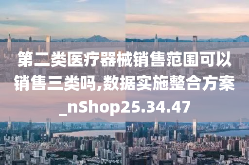 第二类医疗器械销售范围可以销售三类吗,数据实施整合方案_nShop25.34.47