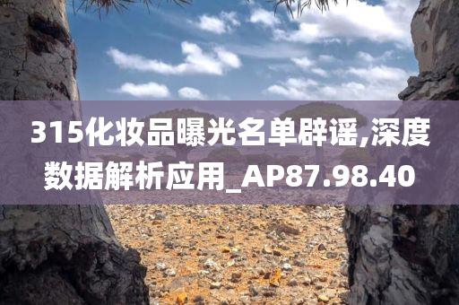 315化妆品曝光名单辟谣,深度数据解析应用_AP87.98.40