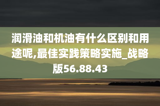 润滑油和机油有什么区别和用途呢,最佳实践策略实施_战略版56.88.43