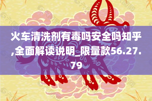 火车清洗剂有毒吗安全吗知乎,全面解读说明_限量款56.27.79