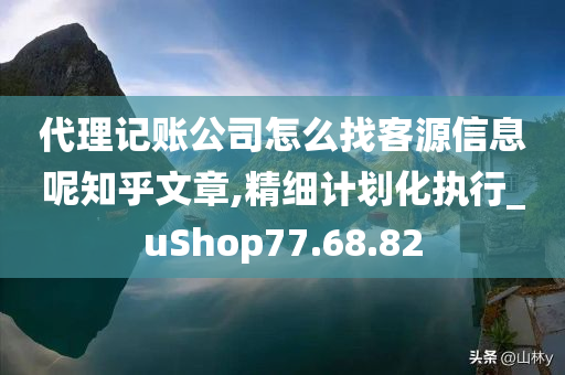 代理记账公司怎么找客源信息呢知乎文章,精细计划化执行_uShop77.68.82