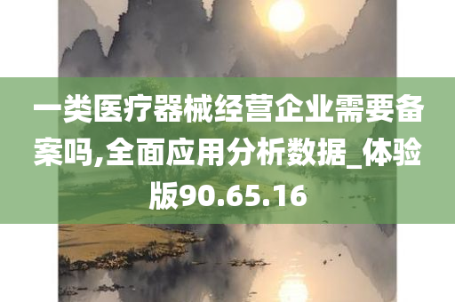 一类医疗器械经营企业需要备案吗,全面应用分析数据_体验版90.65.16