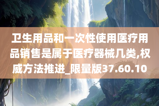 卫生用品和一次性使用医疗用品销售是属于医疗器械几类,权威方法推进_限量版37.60.10