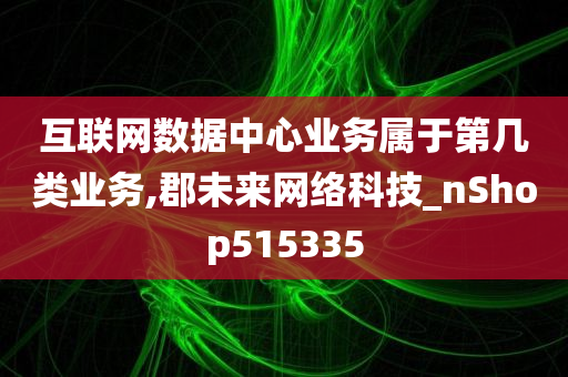 互联网数据中心业务属于第几类业务,郡未来网络科技_nShop515335