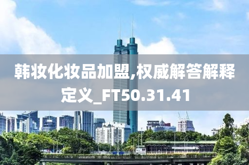 韩妆化妆品加盟,权威解答解释定义_FT50.31.41