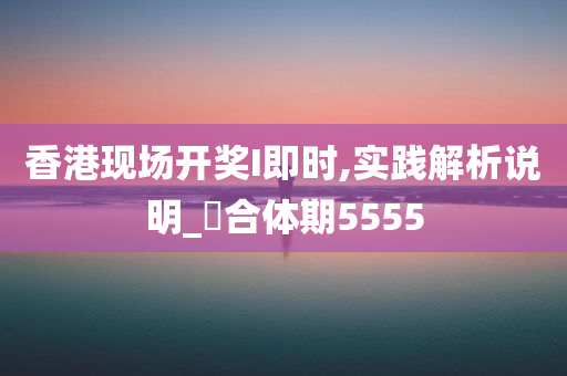 香港现场开奖I即时,实践解析说明_‌合体期5555