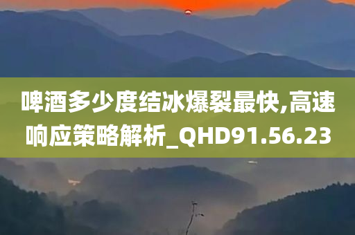 啤酒多少度结冰爆裂最快,高速响应策略解析_QHD91.56.23