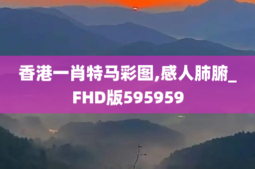 香港一肖特马彩图,感人肺腑_FHD版595959