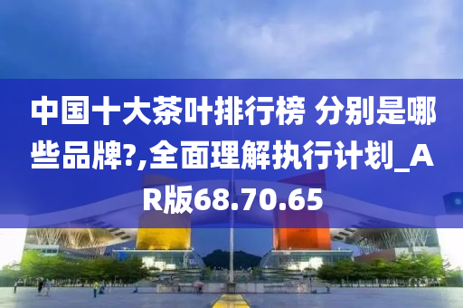 中国十大茶叶排行榜 分别是哪些品牌?,全面理解执行计划_AR版68.70.65