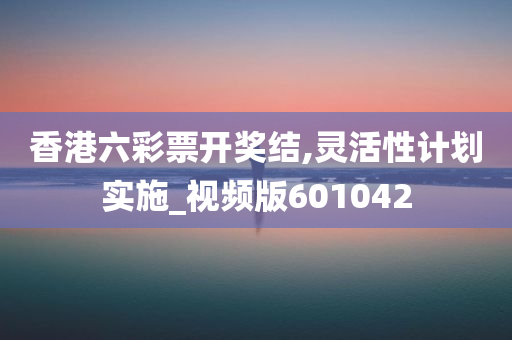 香港六彩票开奖结,灵活性计划实施_视频版601042