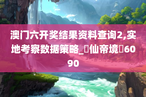 澳门六开奖结果资料查询2,实地考察数据策略_‌仙帝境‌6090