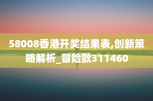 58008香港开奖结果表,创新策略解析_冒险款311460