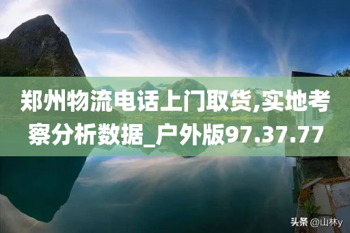 郑州物流电话上门取货,实地考察分析数据_户外版97.37.77