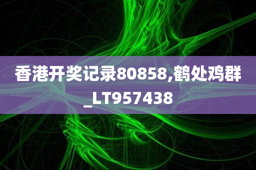 香港开奖记录80858,鹤处鸡群_LT957438