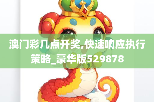 澳门彩几点开奖,快速响应执行策略_豪华版529878