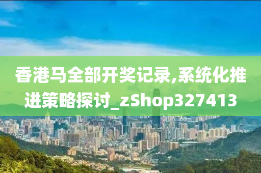 香港马全部开奖记录,系统化推进策略探讨_zShop327413