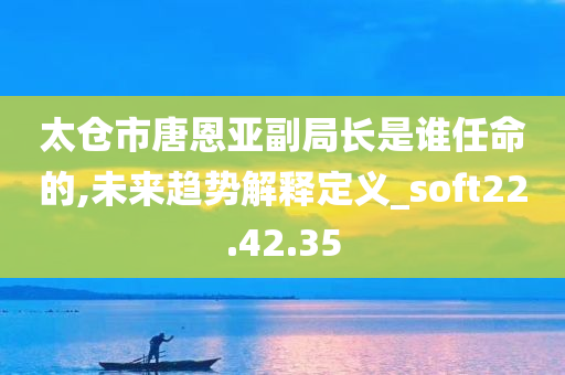 太仓市唐恩亚副局长是谁任命的,未来趋势解释定义_soft22.42.35