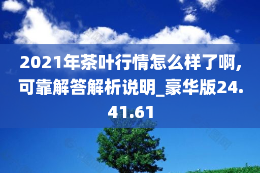 2021年茶叶行情怎么样了啊,可靠解答解析说明_豪华版24.41.61