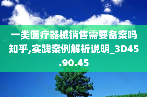 一类医疗器械销售需要备案吗知乎,实践案例解析说明_3D45.90.45