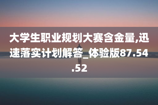 大学生职业规划大赛含金量,迅速落实计划解答_体验版87.54.52