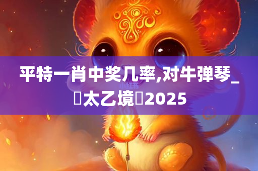 平特一肖中奖几率,对牛弹琴_‌太乙境‌2025