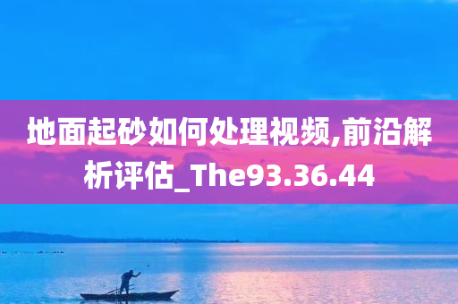 地面起砂如何处理视频,前沿解析评估_The93.36.44