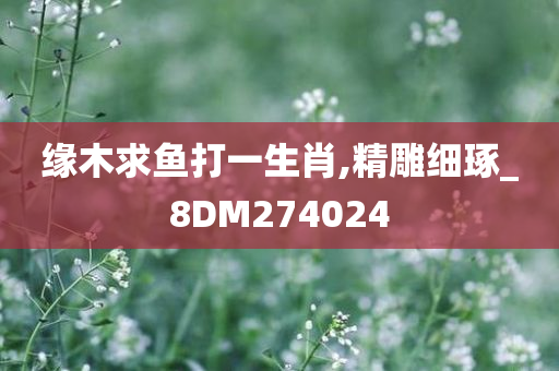 缘木求鱼打一生肖,精雕细琢_8DM274024