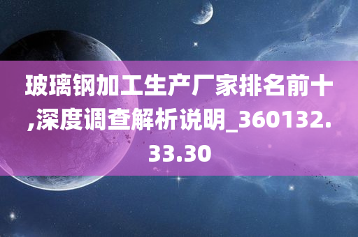 玻璃钢加工生产厂家排名前十,深度调查解析说明_360132.33.30