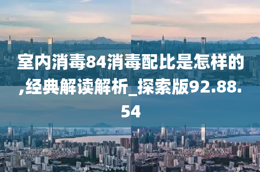 室内消毒84消毒配比是怎样的,经典解读解析_探索版92.88.54