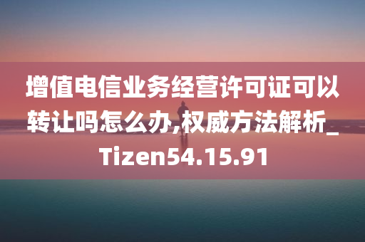 增值电信业务经营许可证可以转让吗怎么办,权威方法解析_Tizen54.15.91