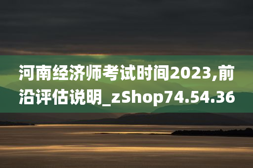 河南经济师考试时间2023,前沿评估说明_zShop74.54.36