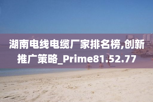 湖南电线电缆厂家排名榜,创新推广策略_Prime81.52.77