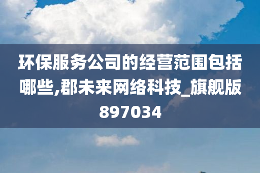 环保服务公司的经营范围包括哪些,郡未来网络科技_旗舰版897034