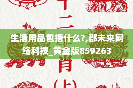 生活用品包括什么?,郡未来网络科技_黄金版859263