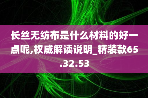 长丝无纺布是什么材料的好一点呢,权威解读说明_精装款65.32.53