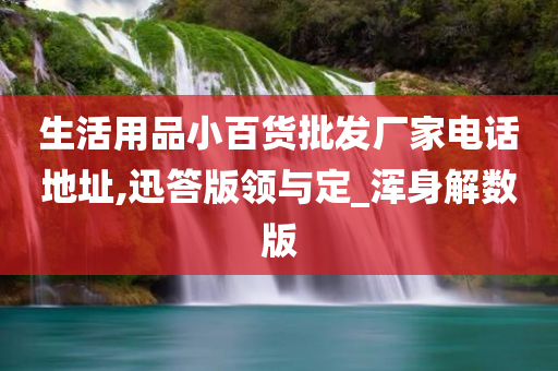 生活用品小百货批发厂家电话地址,迅答版领与定_浑身解数版