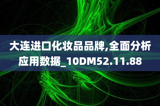 大连进口化妆品品牌,全面分析应用数据_10DM52.11.88