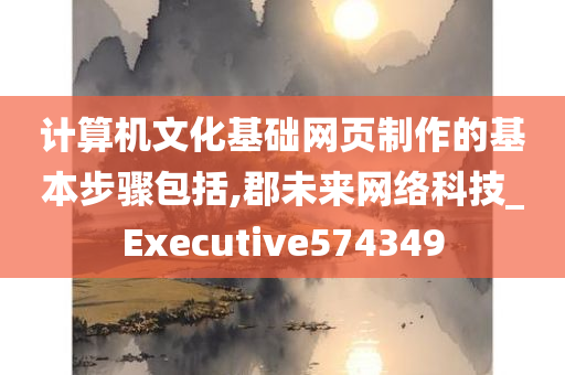 计算机文化基础网页制作的基本步骤包括,郡未来网络科技_Executive574349