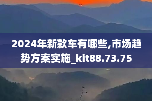 2024年新款车有哪些,市场趋势方案实施_kit88.73.75