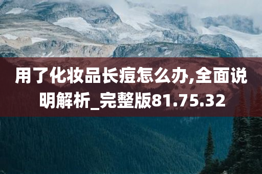 用了化妆品长痘怎么办,全面说明解析_完整版81.75.32