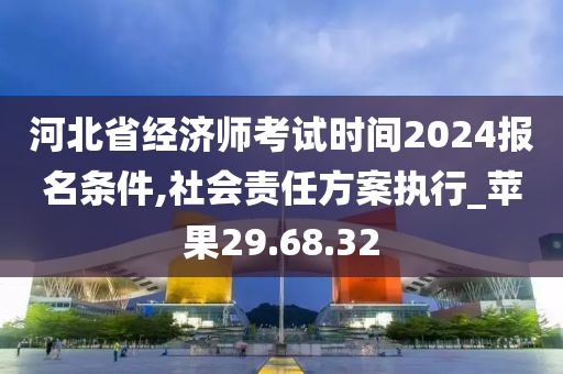 河北省经济师考试时间2024报名条件,社会责任方案执行_苹果29.68.32