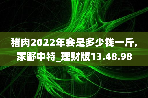 猪肉2022年会是多少钱一斤,家野中特_理财版13.48.98