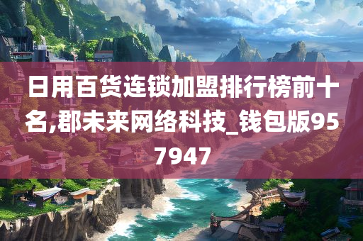 日用百货连锁加盟排行榜前十名,郡未来网络科技_钱包版957947